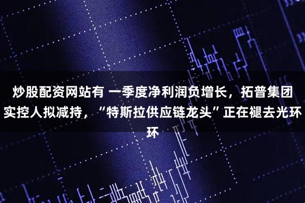 炒股配资网站有 一季度净利润负增长，拓普集团实控人拟减持，“特斯拉供应链龙头”正在褪去光环