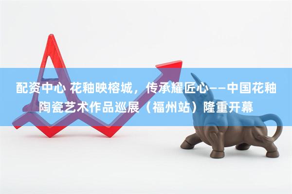 配资中心 花釉映榕城，传承耀匠心——中国花釉陶瓷艺术作品巡展（福州站）隆重开幕
