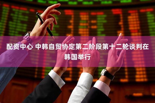 配资中心 中韩自贸协定第二阶段第十二轮谈判在韩国举行