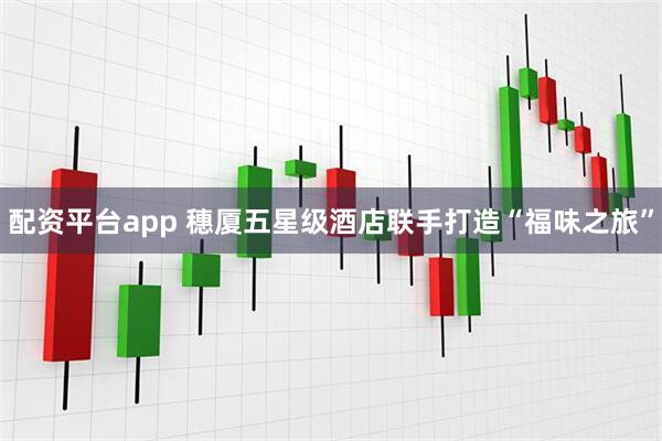 配资平台app 穗厦五星级酒店联手打造“福味之旅”