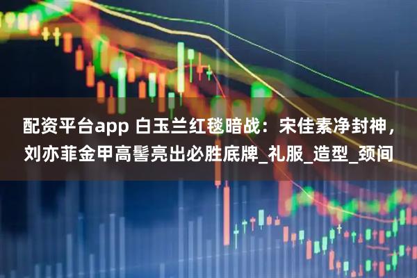 配资平台app 白玉兰红毯暗战：宋佳素净封神，刘亦菲金甲高髻亮出必胜底牌_礼服_造型_颈间