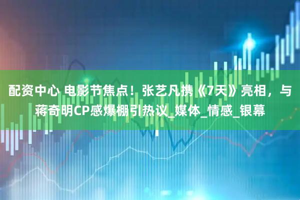 配资中心 电影节焦点！张艺凡携《7天》亮相，与蒋奇明CP感爆棚引热议_媒体_情感_银幕