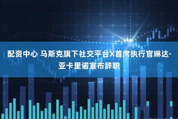 配资中心 马斯克旗下社交平台X首席执行官琳达·亚卡里诺宣布辞职