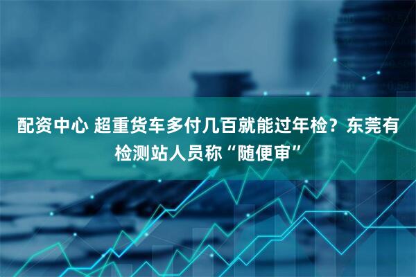 配资中心 超重货车多付几百就能过年检？东莞有检测站人员称“随便审”