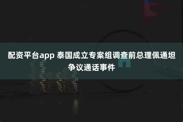 配资平台app 泰国成立专案组调查前总理佩通坦争议通话事件