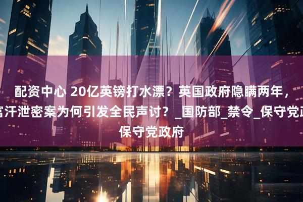 配资中心 20亿英镑打水漂？英国政府隐瞒两年，阿富汗泄密案为何引发全民声讨？_国防部_禁令_保守党政府