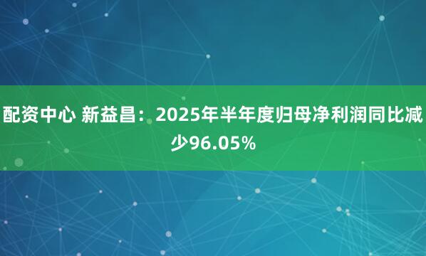 配资中心 新益昌：2025年半年度归母净利润同比减少96.05%