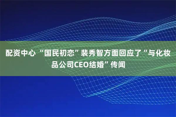 配资中心 “国民初恋”裴秀智方面回应了“与化妆品公司CEO结婚”传闻