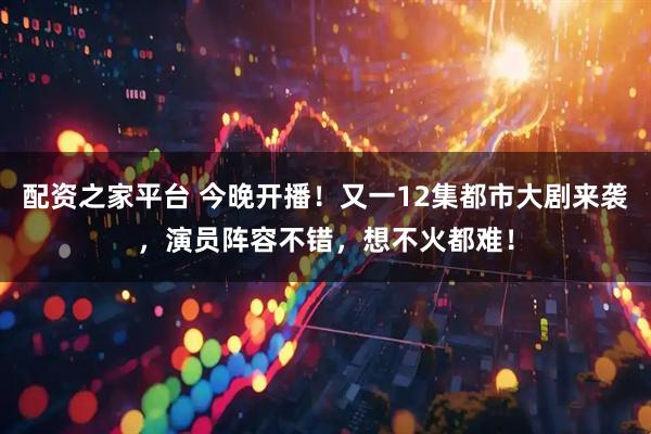 配资之家平台 今晚开播！又一12集都市大剧来袭，演员阵容不错，想不火都难！