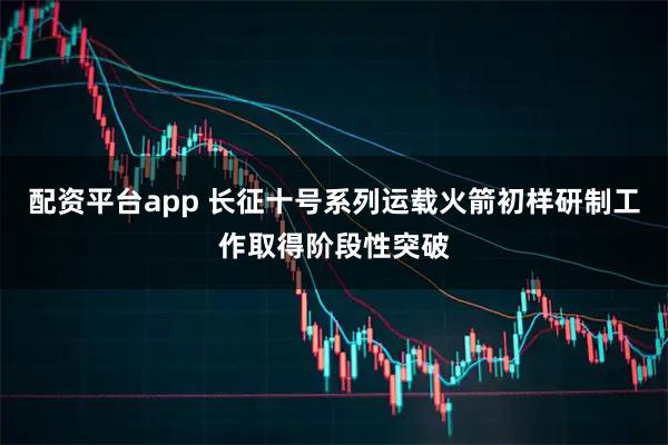 配资平台app 长征十号系列运载火箭初样研制工作取得阶段性突破