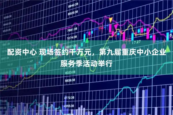 配资中心 现场签约千万元，第九届重庆中小企业服务季活动举行