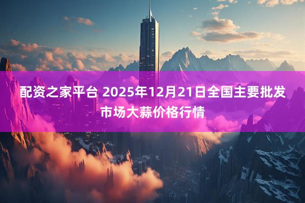 配资之家平台 2025年12月21日全国主要批发市场大蒜价格行情
