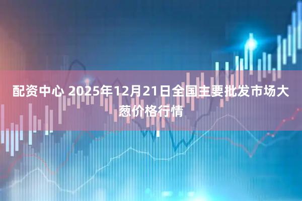 配资中心 2025年12月21日全国主要批发市场大葱价格行情