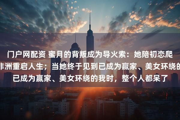 门户网配资 蜜月的背叛成为导火索：她陪初恋爬山，我则注销身份在非洲重启人生；当她终于见到已成为赢家、美女环绕的我时，整个人都呆了