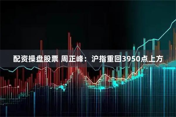 配资操盘股票 周正峰：沪指重回3950点上方
