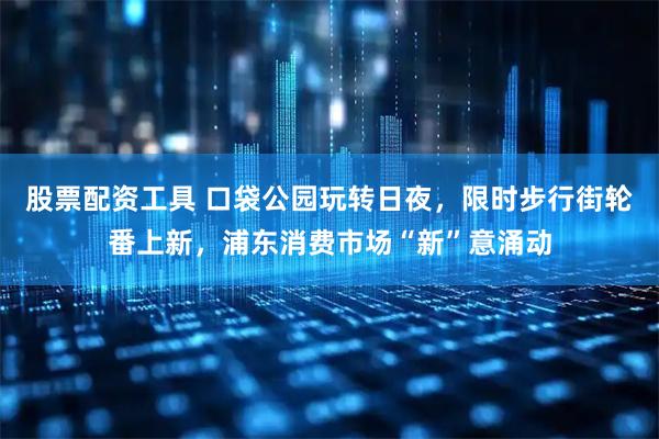 股票配资工具 口袋公园玩转日夜，限时步行街轮番上新，浦东消费市场“新”意涌动