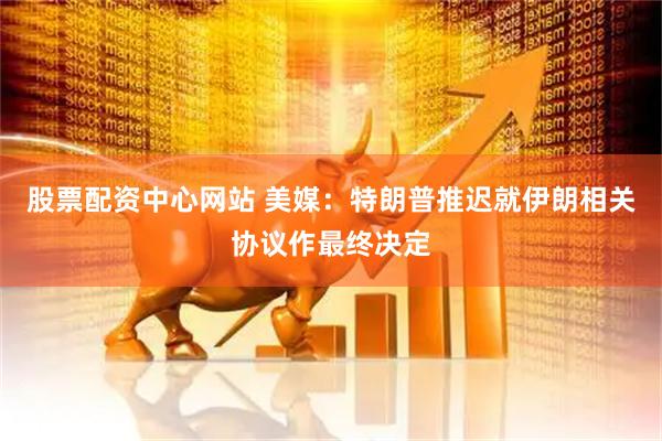 股票配资中心网站 美媒：特朗普推迟就伊朗相关协议作最终决定